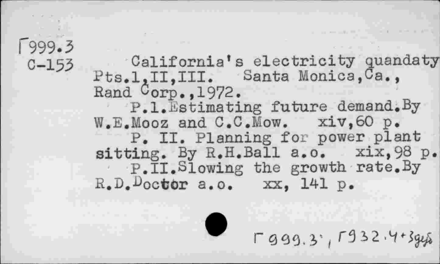 ﻿r999.5
0-153
California’s electricity quandaty Pts.1,11,III.	Santa Monica,Ca.,
Rand Corp,,1972.
P.l.Estimating future demand.By W.E.Mooz and C.C.Mow. xiv,60 p.
P. II. Planning for power plant sitting. By R.H.Ball a.o. xix,98 p.
P.II.Siowing the growth rate.By R.D,Doctor a.o.	xx, 141 p.
